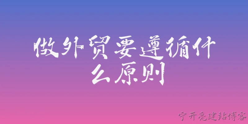 做外贸要遵循什么原则:做外贸企业需要遵循哪些核心合规原则？